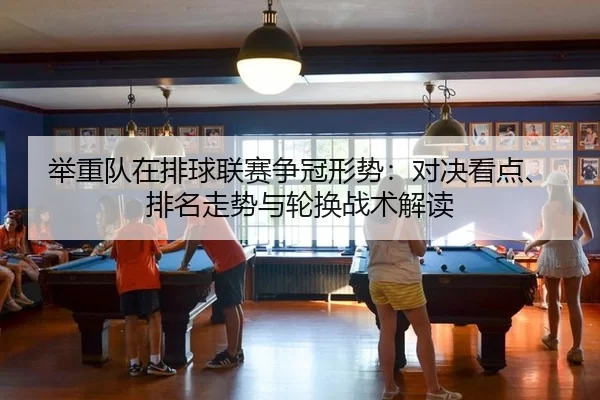 举重队在排球联赛争冠形势：对决看点、排名走势与轮换战术解读